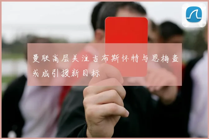 曼联高层关注吉布斯怀特与恩梅查或成引援新目标