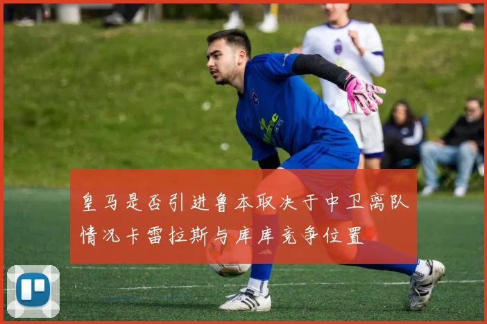 皇马是否引进鲁本取决于中卫离队情况卡雷拉斯与库库竞争位置
