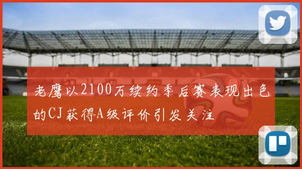 老鹰以2100万续约季后赛表现出色的CJ获得A级评价引发关注